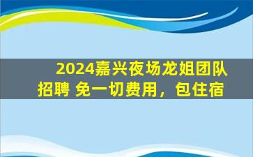2024嘉兴夜场龙姐团队招聘 免一切费用，包住宿